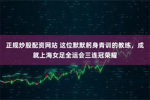 正规炒股配资网站 这位默默躬身青训的教练，成就上海女足全运会三连冠荣耀