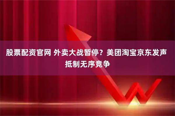 股票配资官网 外卖大战暂停？美团淘宝京东发声 抵制无序竞争