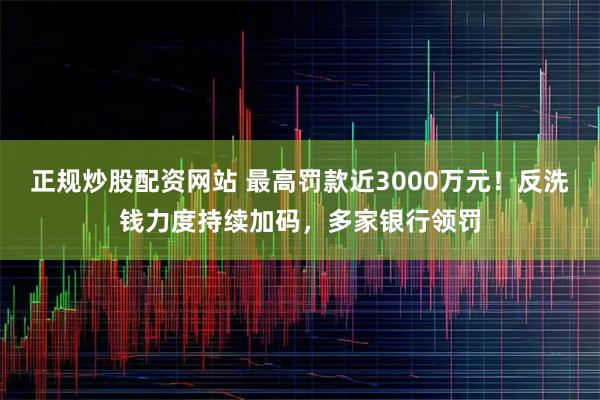 正规炒股配资网站 最高罚款近3000万元！反洗钱力度持续加码，多家银行领罚
