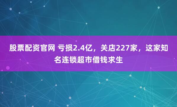 股票配资官网 亏损2.4亿，关店227家，这家知名连锁超市借钱求生