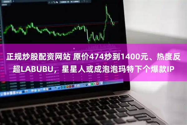 正规炒股配资网站 原价474炒到1400元、热度反超LABUBU，星星人或成泡泡玛特下个爆款IP