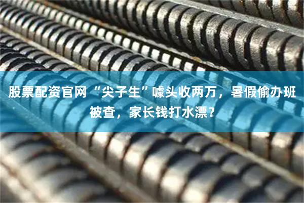 股票配资官网 “尖子生”噱头收两万，暑假偷办班被查，家长钱打水漂？