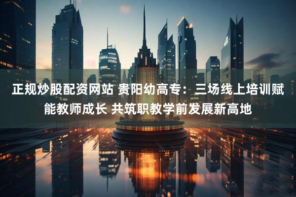 正规炒股配资网站 贵阳幼高专：三场线上培训赋能教师成长 共筑职教学前发展新高地