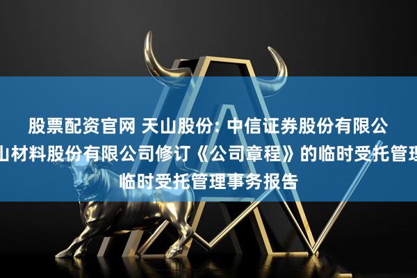 股票配资官网 天山股份: 中信证券股份有限公司关于天山材料股份有限公司修订《公司章程》的临时受托管理事务报告
