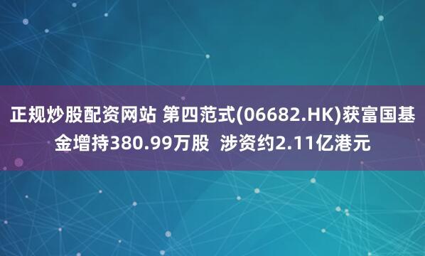 正规炒股配资网站 第四范式(06682.HK)获富国基金增持380.99万股  涉资约2.11亿港元