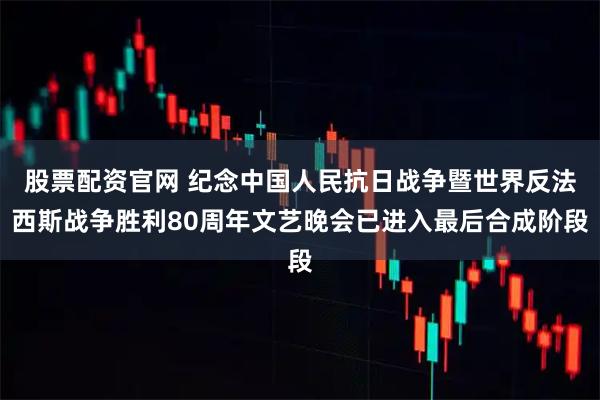 股票配资官网 纪念中国人民抗日战争暨世界反法西斯战争胜利80周年文艺晚会已进入最后合成阶段