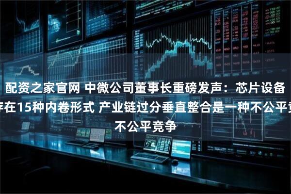 配资之家官网 中微公司董事长重磅发声：芯片设备业存在15种内卷形式 产业链过分垂直整合是一种不公平竞争