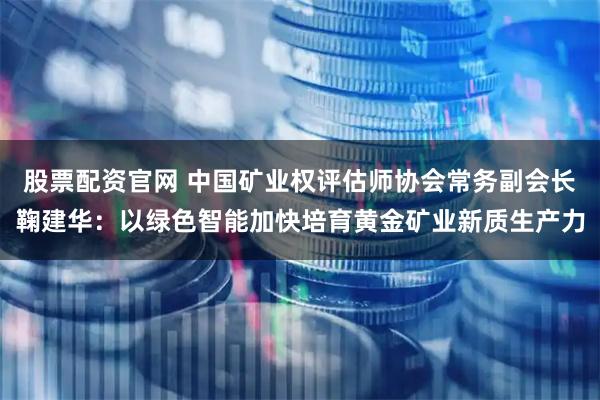 股票配资官网 中国矿业权评估师协会常务副会长鞠建华：以绿色智能加快培育黄金矿业新质生产力