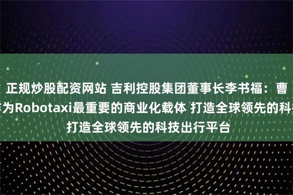 正规炒股配资网站 吉利控股集团董事长李书福：曹操出行将作为Robotaxi最重要的商业化载体 打造全球领先的科技出行平台
