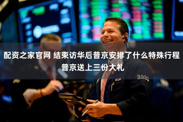 配资之家官网 结束访华后普京安排了什么特殊行程 普京送上三份大礼