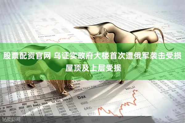 股票配资官网 乌证实政府大楼首次遭俄军袭击受损 屋顶及上层受损