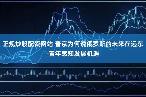 正规炒股配资网站 普京为何说俄罗斯的未来在远东 青年感知发展机遇