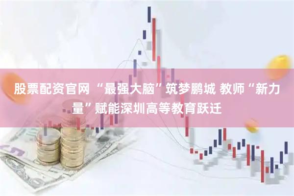 股票配资官网 “最强大脑”筑梦鹏城 教师“新力量”赋能深圳高等教育跃迁