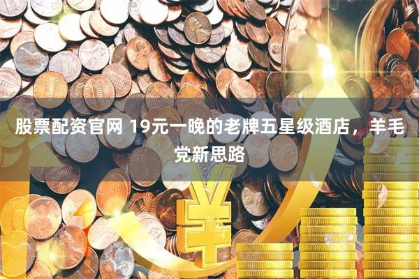 股票配资官网 19元一晚的老牌五星级酒店，羊毛党新思路