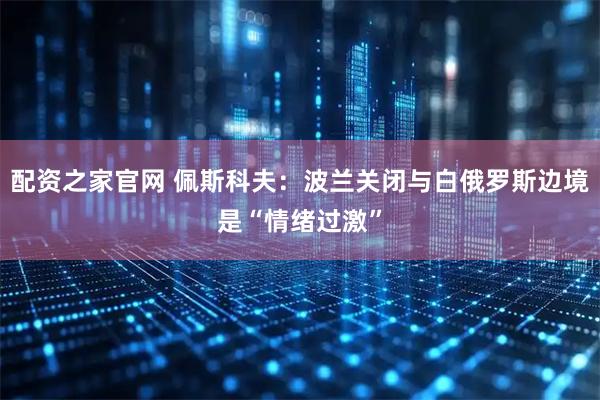 配资之家官网 佩斯科夫：波兰关闭与白俄罗斯边境是“情绪过激”