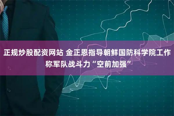 正规炒股配资网站 金正恩指导朝鲜国防科学院工作 称军队战斗力“空前加强”