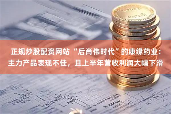 正规炒股配资网站 “后肖伟时代”的康缘药业：主力产品表现不佳，且上半年营收利润大幅下滑