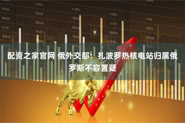配资之家官网 俄外交部：扎波罗热核电站归属俄罗斯不容置疑