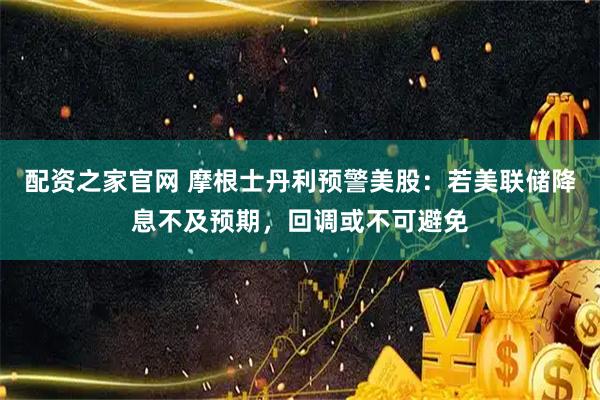 配资之家官网 摩根士丹利预警美股：若美联储降息不及预期，回调或不可避免