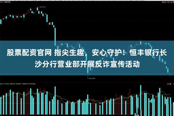 股票配资官网 指尖生趣，安心守护！恒丰银行长沙分行营业部开展反诈宣传活动