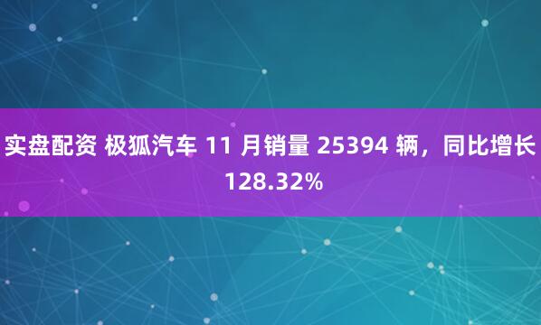 实盘配资 极狐汽车 11 月销量 25394 辆，同比增长 128.32%